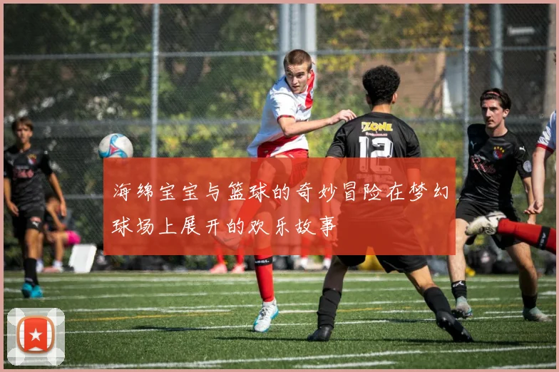 海绵宝宝与篮球的奇妙冒险在梦幻球场上展开的欢乐故事