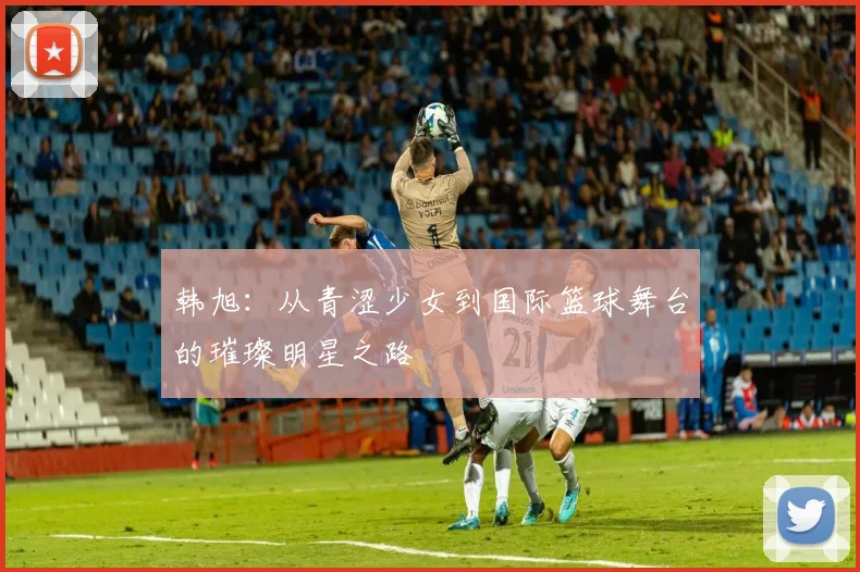 韩旭：从青涩少女到国际篮球舞台的璀璨明星之路