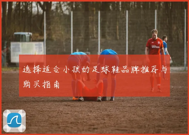 选择适合小孩的足球鞋品牌推荐与购买指南