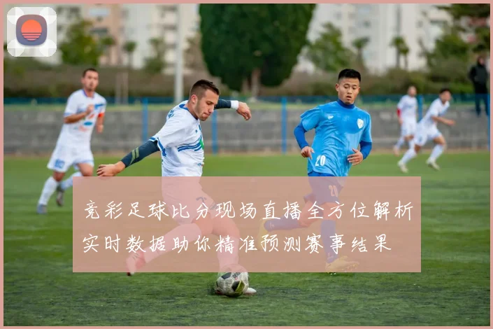 竞彩足球比分现场直播全方位解析实时数据助你精准预测赛事结果