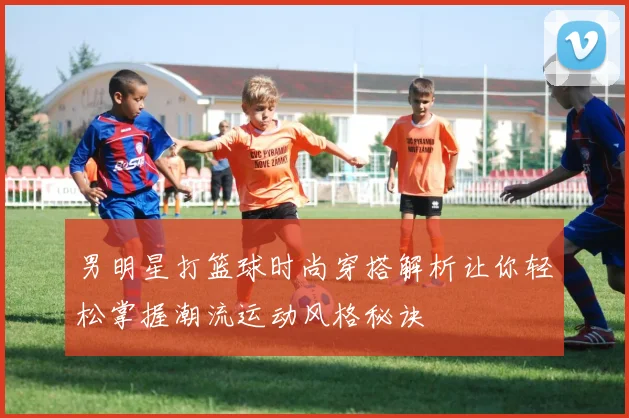 男明星打篮球时尚穿搭解析让你轻松掌握潮流运动风格秘诀